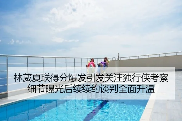 林葳夏联得分爆发引发关注独行侠考察细节曝光后续续约谈判全面升温