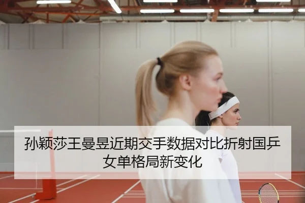 孙颖莎王曼昱近期交手数据对比折射国乒女单格局新变化