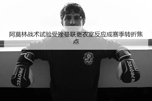 阿莫林战术试验受挫曼联更衣室反应成赛季转折焦点