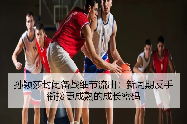 孙颖莎封闭备战细节流出：新周期反手衔接更成熟的成长密码