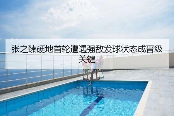 张之臻硬地首轮遭遇强敌发球状态成晋级关键