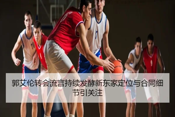 郭艾伦转会流言持续发酵新东家定位与合同细节引关注