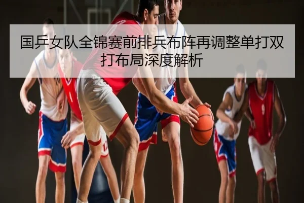 国乒女队全锦赛前排兵布阵再调整单打双打布局深度解析