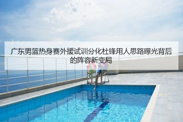 广东男篮热身赛外援试训分化杜锋用人思路曝光背后的阵容新变局