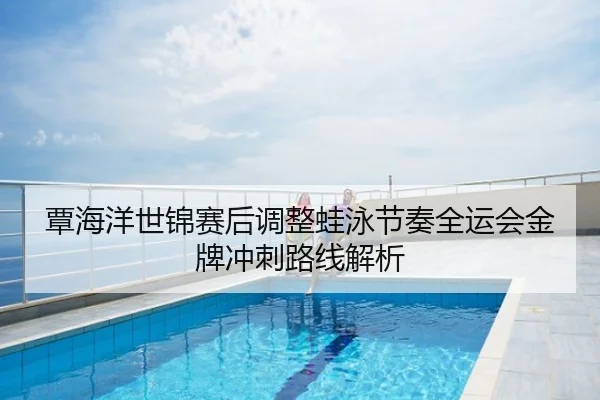 覃海洋世锦赛后调整蛙泳节奏全运会金牌冲刺路线解析